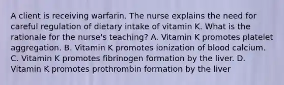 A client is receiving warfarin. The nurse explains the need for careful regulation of dietary intake of vitamin K. What is the rationale for the nurse's teaching? A. Vitamin K promotes platelet aggregation. B. Vitamin K promotes ionization of blood calcium. C. Vitamin K promotes fibrinogen formation by the liver. D. Vitamin K promotes prothrombin formation by the liver