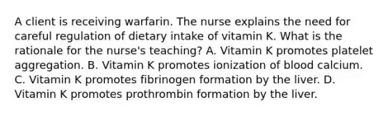 A client is receiving warfarin. The nurse explains the need for careful regulation of dietary intake of vitamin K. What is the rationale for the nurse's teaching? A. Vitamin K promotes platelet aggregation. B. Vitamin K promotes ionization of blood calcium. C. Vitamin K promotes fibrinogen formation by the liver. D. Vitamin K promotes prothrombin formation by the liver.