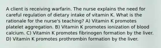 A client is receiving warfarin. The nurse explains the need for careful regulation of dietary intake of vitamin K. What is the rationale for the nurse's teaching? A) Vitamin K promotes platelet aggregation. B) Vitamin K promotes ionization of blood calcium. C) Vitamin K promotes fibrinogen formation by the liver. D) Vitamin K promotes prothrombin formation by the liver.