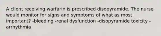 A client receiving warfarin is prescribed disopyramide. The nurse would monitor for signs and symptoms of what as most important? -bleeding -renal dysfunction -disopyramide toxicity -arrhythmia