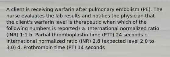 A client is receiving warfarin after pulmonary embolism (PE). The nurse evaluates the lab results and notifies the physician that the client's warfarin level is therapeutic when which of the following numbers is reported? a. International normalized ratio (INR) 1:1 b. Partial thromboplastin time (PTT) 24 seconds c. International normalized ratio (INR) 2.8 (expected level 2.0 to 3.0) d. Prothrombin time (PT) 14 seconds