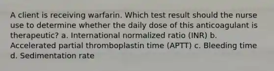 A client is receiving warfarin. Which test result should the nurse use to determine whether the daily dose of this anticoagulant is therapeutic? a. International normalized ratio (INR) b. Accelerated partial thromboplastin time (APTT) c. Bleeding time d. Sedimentation rate