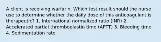 A client is receiving warfarin. Which test result should the nurse use to determine whether the daily dose of this anticoagulant is therapeutic? 1. International normalized ratio (INR) 2. Accelerated partial thromboplastin time (APTT) 3. Bleeding time 4. Sedimentation rate