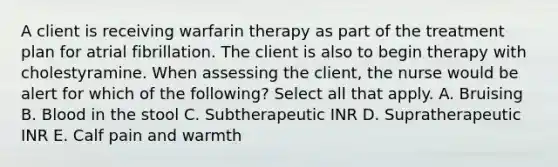 A client is receiving warfarin therapy as part of the treatment plan for atrial fibrillation. The client is also to begin therapy with cholestyramine. When assessing the client, the nurse would be alert for which of the following? Select all that apply. A. Bruising B. Blood in the stool C. Subtherapeutic INR D. Supratherapeutic INR E. Calf pain and warmth