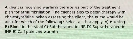 A client is receiving warfarin therapy as part of the treatment plan for atrial fibrillation. The client is also to begin therapy with cholestyramine. When assessing the client, the nurse would be alert for which of the following? Select all that apply. A) Bruising B) Blood in the stool C) Subtherapeutic INR D) Supratherapeutic INR E) Calf pain and warmth