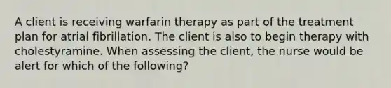 A client is receiving warfarin therapy as part of the treatment plan for atrial fibrillation. The client is also to begin therapy with cholestyramine. When assessing the client, the nurse would be alert for which of the following?