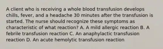 A client who is receiving a whole blood transfusion develops chills, fever, and a headache 30 minutes after the transfusion is started. The nurse should recognize these symptoms as characteristic of what reaction? A. A mild allergic reaction B. A febrile transfusion reaction C. An anaphylactic transfusion reaction D. An acute hemolytic transfusion reaction