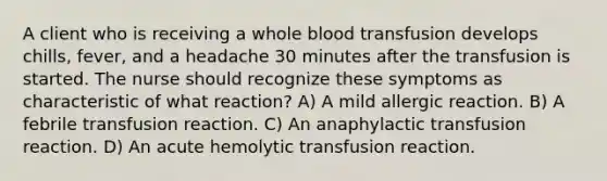 A client who is receiving a whole blood transfusion develops chills, fever, and a headache 30 minutes after the transfusion is started. The nurse should recognize these symptoms as characteristic of what reaction? A) A mild allergic reaction. B) A febrile transfusion reaction. C) An anaphylactic transfusion reaction. D) An acute hemolytic transfusion reaction.