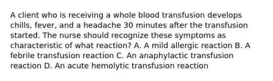 A client who is receiving a whole blood transfusion develops chills, fever, and a headache 30 minutes after the transfusion started. The nurse should recognize these symptoms as characteristic of what reaction? A. A mild allergic reaction B. A febrile transfusion reaction C. An anaphylactic transfusion reaction D. An acute hemolytic transfusion reaction