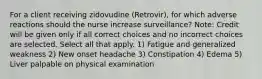 For a client receiving zidovudine (Retrovir), for which adverse reactions should the nurse increase surveillance? Note: Credit will be given only if all correct choices and no incorrect choices are selected. Select all that apply. 1) Fatigue and generalized weakness 2) New onset headache 3) Constipation 4) Edema 5) Liver palpable on physical examination