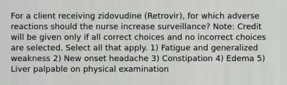 For a client receiving zidovudine (Retrovir), for which adverse reactions should the nurse increase surveillance? Note: Credit will be given only if all correct choices and no incorrect choices are selected. Select all that apply. 1) Fatigue and generalized weakness 2) New onset headache 3) Constipation 4) Edema 5) Liver palpable on physical examination