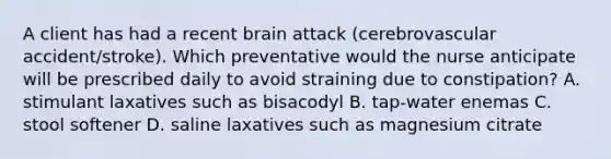 A client has had a recent brain attack (cerebrovascular accident/stroke). Which preventative would the nurse anticipate will be prescribed daily to avoid straining due to constipation? A. stimulant laxatives such as bisacodyl B. tap-water enemas C. stool softener D. saline laxatives such as magnesium citrate