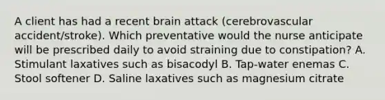 A client has had a recent brain attack (cerebrovascular accident/stroke). Which preventative would the nurse anticipate will be prescribed daily to avoid straining due to constipation? A. Stimulant laxatives such as bisacodyl B. Tap-water enemas C. Stool softener D. Saline laxatives such as magnesium citrate