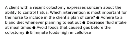 A client with a recent colostomy expresses concern about the ability to control flatus. Which intervention is most important for the nurse to include in the client's plan of care? ● Adhere to a bland diet whenever planning to eat out ● Decrease fluid intake at meal times ● Avoid foods that caused gas before the colostomy ● Eliminate foods high in cellulose