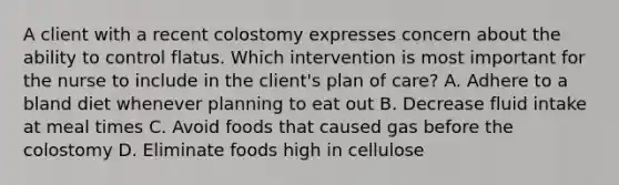 A client with a recent colostomy expresses concern about the ability to control flatus. Which intervention is most important for the nurse to include in the client's plan of care? A. Adhere to a bland diet whenever planning to eat out B. Decrease fluid intake at meal times C. Avoid foods that caused gas before the colostomy D. Eliminate foods high in cellulose