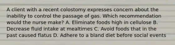 A client with a recent colostomy expresses concern about the inability to control the passage of gas. Which recommendation would the nurse make? A. Eliminate foods high in cellulose B. Decrease fluid intake at mealtimes C. Avoid foods that in the past caused flatus D. Adhere to a bland diet before social events