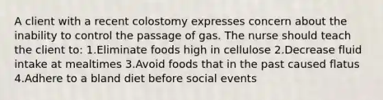 A client with a recent colostomy expresses concern about the inability to control the passage of gas. The nurse should teach the client to: 1.Eliminate foods high in cellulose 2.Decrease fluid intake at mealtimes 3.Avoid foods that in the past caused flatus 4.Adhere to a bland diet before social events