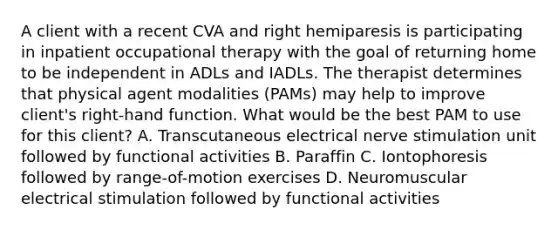 A client with a recent CVA and right hemiparesis is participating in inpatient occupational therapy with the goal of returning home to be independent in ADLs and IADLs. The therapist determines that physical agent modalities (PAMs) may help to improve client's right-hand function. What would be the best PAM to use for this client? A. Transcutaneous electrical nerve stimulation unit followed by functional activities B. Paraffin C. Iontophoresis followed by range-of-motion exercises D. Neuromuscular electrical stimulation followed by functional activities