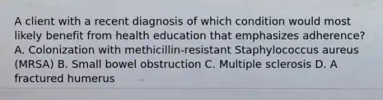 A client with a recent diagnosis of which condition would most likely benefit from health education that emphasizes adherence? A. Colonization with methicillin-resistant Staphylococcus aureus (MRSA) B. Small bowel obstruction C. Multiple sclerosis D. A fractured humerus