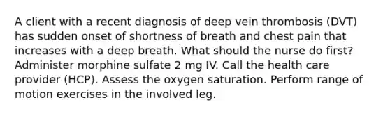 A client with a recent diagnosis of deep vein thrombosis (DVT) has sudden onset of shortness of breath and chest pain that increases with a deep breath. What should the nurse do first? Administer morphine sulfate 2 mg IV. Call the health care provider (HCP). Assess the oxygen saturation. Perform range of motion exercises in the involved leg.