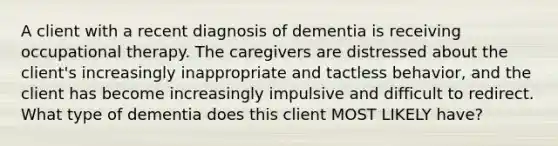 A client with a recent diagnosis of dementia is receiving occupational therapy. The caregivers are distressed about the client's increasingly inappropriate and tactless behavior, and the client has become increasingly impulsive and difficult to redirect. What type of dementia does this client MOST LIKELY have?