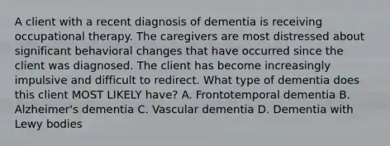 A client with a recent diagnosis of dementia is receiving occupational therapy. The caregivers are most distressed about significant behavioral changes that have occurred since the client was diagnosed. The client has become increasingly impulsive and difficult to redirect. What type of dementia does this client MOST LIKELY have? A. Frontotemporal dementia B. Alzheimer's dementia C. Vascular dementia D. Dementia with Lewy bodies