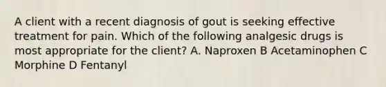 A client with a recent diagnosis of gout is seeking effective treatment for pain. Which of the following analgesic drugs is most appropriate for the client? A. Naproxen B Acetaminophen C Morphine D Fentanyl