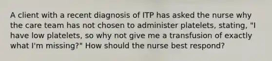 A client with a recent diagnosis of ITP has asked the nurse why the care team has not chosen to administer platelets, stating, "I have low platelets, so why not give me a transfusion of exactly what I'm missing?" How should the nurse best respond?