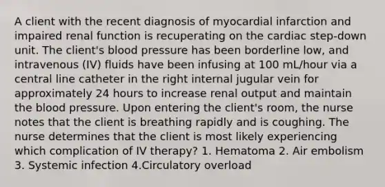 A client with the recent diagnosis of myocardial infarction and impaired renal function is recuperating on the cardiac step-down unit. The client's blood pressure has been borderline low, and intravenous (IV) fluids have been infusing at 100 mL/hour via a central line catheter in the right internal jugular vein for approximately 24 hours to increase renal output and maintain the blood pressure. Upon entering the client's room, the nurse notes that the client is breathing rapidly and is coughing. The nurse determines that the client is most likely experiencing which complication of IV therapy? 1. Hematoma 2. Air embolism 3. Systemic infection 4.Circulatory overload