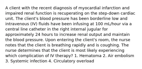 A client with the recent diagnosis of myocardial infarction and impaired renal function is recuperating on the step-down cardiac unit. The client's blood pressure has been borderline low and intravenous (IV) fluids have been infusing at 100 mL/hour via a central line catheter in the right internal jugular for approximately 24 hours to increase renal output and maintain the blood pressure. Upon entering the client's room, the nurse notes that the client is breathing rapidly and is coughing. The nurse determines that the client is most likely experiencing which complication of IV therapy? 1. Hematoma 2. Air embolism 3. Systemic infection 4. Circulatory overload