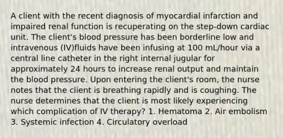 A client with the recent diagnosis of myocardial infarction and impaired renal function is recuperating on the step-down cardiac unit. The client's blood pressure has been borderline low and intravenous (IV)fluids have been infusing at 100 mL/hour via a central line catheter in the right internal jugular for approximately 24 hours to increase renal output and maintain the blood pressure. Upon entering the client's room, the nurse notes that the client is breathing rapidly and is coughing. The nurse determines that the client is most likely experiencing which complication of IV therapy? 1. Hematoma 2. Air embolism 3. Systemic infection 4. Circulatory overload