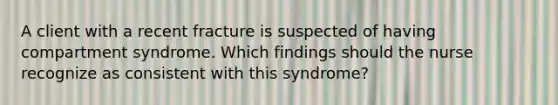 A client with a recent fracture is suspected of having compartment syndrome. Which findings should the nurse recognize as consistent with this syndrome?