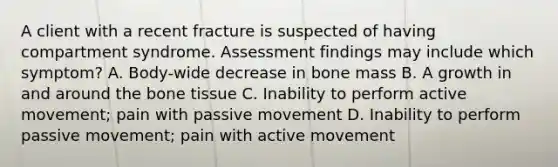 A client with a recent fracture is suspected of having compartment syndrome. Assessment findings may include which symptom? A. Body-wide decrease in bone mass B. A growth in and around the bone tissue C. Inability to perform active movement; pain with passive movement D. Inability to perform passive movement; pain with active movement