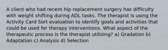 A client who had recent hip replacement surgery has difficulty with weight shifting during ADL tasks. The therapist is using the Activity Card Sort evaluation to identify goals and activities that could be used for therapy interventions. What aspect of the therapeutic process is the therapist utilizing? a) Gradation b) Adaptation c) Analysis d) Selection