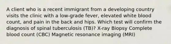 A client who is a recent immigrant from a developing country visits the clinic with a low-grade fever, elevated white blood count, and pain in the back and hips. Which test will confirm the diagnosis of spinal tuberculosis (TB)? X-ray Biopsy Complete blood count (CBC) Magnetic resonance imaging (MRI)