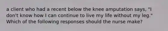 a client who had a recent below the knee amputation says, "I don't know how I can continue to live my life without my leg." Which of the following responses should the nurse make?