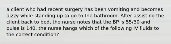 a client who had recent surgery has been vomiting and becomes dizzy while standing up to go to the bathroom. After assisting the client back to bed, the nurse notes that the BP is 55/30 and pulse is 140. the nurse hangs which of the following IV fluids to the correct condition?