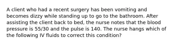 A client who had a recent surgery has been vomiting and becomes dizzy while standing up to go to the bathroom. After assisting the client back to bed, the nurse notes that <a href='https://www.questionai.com/knowledge/k7oXMfj7lk-the-blood' class='anchor-knowledge'>the blood</a> pressure is 55/30 and the pulse is 140. The nurse hangs which of the following IV fluids to correct this condition?