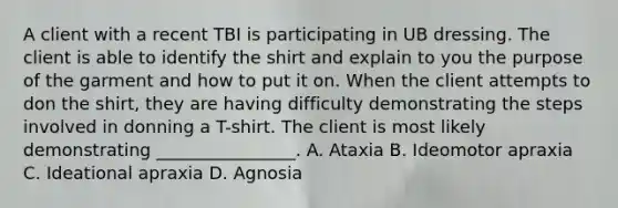 A client with a recent TBI is participating in UB dressing. The client is able to identify the shirt and explain to you the purpose of the garment and how to put it on. When the client attempts to don the shirt, they are having difficulty demonstrating the steps involved in donning a T-shirt. The client is most likely demonstrating ________________. A. Ataxia B. Ideomotor apraxia C. Ideational apraxia D. Agnosia