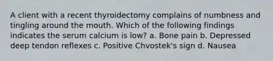 A client with a recent thyroidectomy complains of numbness and tingling around the mouth. Which of the following findings indicates the serum calcium is low? a. Bone pain b. Depressed deep tendon reflexes c. Positive Chvostek's sign d. Nausea