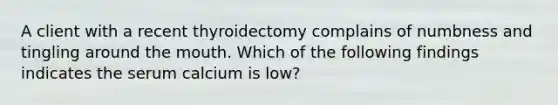 A client with a recent thyroidectomy complains of numbness and tingling around the mouth. Which of the following findings indicates the serum calcium is low?