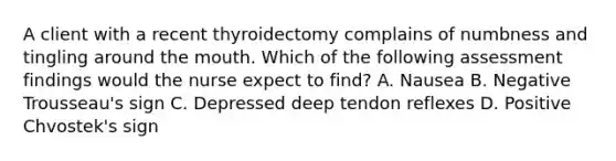 A client with a recent thyroidectomy complains of numbness and tingling around the mouth. Which of the following assessment findings would the nurse expect to find? A. Nausea B. Negative Trousseau's sign C. Depressed deep tendon reflexes D. Positive Chvostek's sign