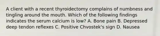 A client with a recent thyroidectomy complains of numbness and tingling around the mouth. Which of the following findings indicates the serum calcium is low? A. Bone pain B. Depressed deep tendon reflexes C. Positive Chvostek's sign D. Nausea