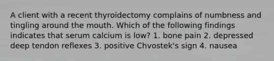 A client with a recent thyroidectomy complains of numbness and tingling around <a href='https://www.questionai.com/knowledge/krBoWYDU6j-the-mouth' class='anchor-knowledge'>the mouth</a>. Which of the following findings indicates that serum calcium is low? 1. bone pain 2. depressed deep tendon reflexes 3. positive Chvostek's sign 4. nausea