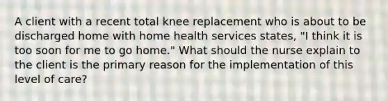 A client with a recent total knee replacement who is about to be discharged home with home health services states, "I think it is too soon for me to go home." What should the nurse explain to the client is the primary reason for the implementation of this level of care?