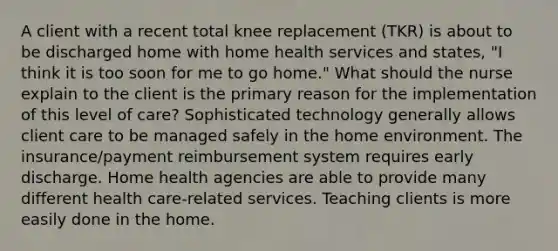 A client with a recent total knee replacement (TKR) is about to be discharged home with home health services and states, "I think it is too soon for me to go home." What should the nurse explain to the client is the primary reason for the implementation of this level of care? Sophisticated technology generally allows client care to be managed safely in the home environment. The insurance/payment reimbursement system requires early discharge. Home health agencies are able to provide many different health care-related services. Teaching clients is more easily done in the home.