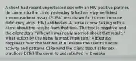 A client had recent unprotected sex with an HIV positive partner. He came into the clinic yesterday & had an enzyme-linked immunosorbent assay (ELISA) test drawn for human immune deficiency virus (HIV) antibodies. A nurse is now talking with a client about the results from that test. The test is negative and the client state "Whew! I was really worried about that result." What action by the nurse is most important? A)Express happiness over the test result B) Assess the client's sexual activity and patterns C)Remind the client about safer sex practices D)Tell the client to get retested in 2 weeks