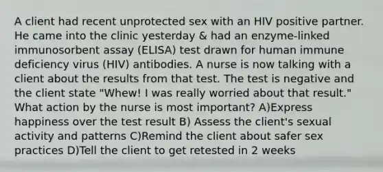 A client had recent unprotected sex with an HIV positive partner. He came into the clinic yesterday & had an enzyme-linked immunosorbent assay (ELISA) test drawn for human immune deficiency virus (HIV) antibodies. A nurse is now talking with a client about the results from that test. The test is negative and the client state "Whew! I was really worried about that result." What action by the nurse is most important? A)Express happiness over the test result B) Assess the client's sexual activity and patterns C)Remind the client about safer sex practices D)Tell the client to get retested in 2 weeks