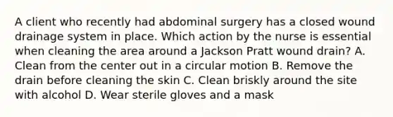 A client who recently had abdominal surgery has a closed wound drainage system in place. Which action by the nurse is essential when cleaning the area around a Jackson Pratt wound drain? A. Clean from the center out in a circular motion B. Remove the drain before cleaning the skin C. Clean briskly around the site with alcohol D. Wear sterile gloves and a mask