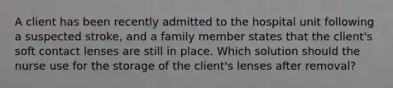 A client has been recently admitted to the hospital unit following a suspected stroke, and a family member states that the client's soft contact lenses are still in place. Which solution should the nurse use for the storage of the client's lenses after removal?